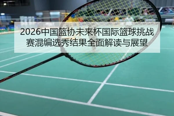 2026中国篮协未来杯国际篮球挑战赛混编选秀结果全面解读与展望