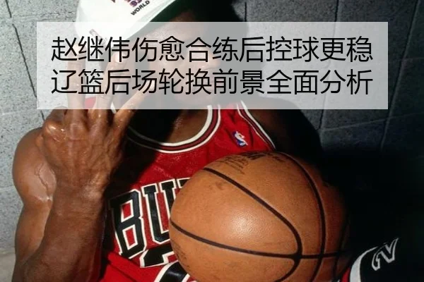 赵继伟伤愈合练后控球更稳 辽篮后场轮换前景全面分析